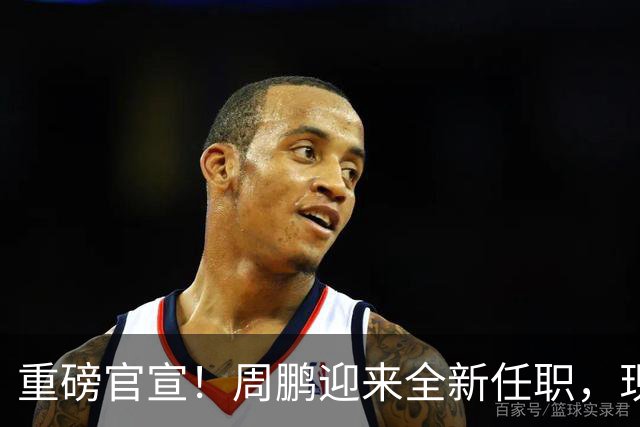 重磅官宣！周鹏迎来全新任职，现身广东携手易建联，薪资报酬出乎意料